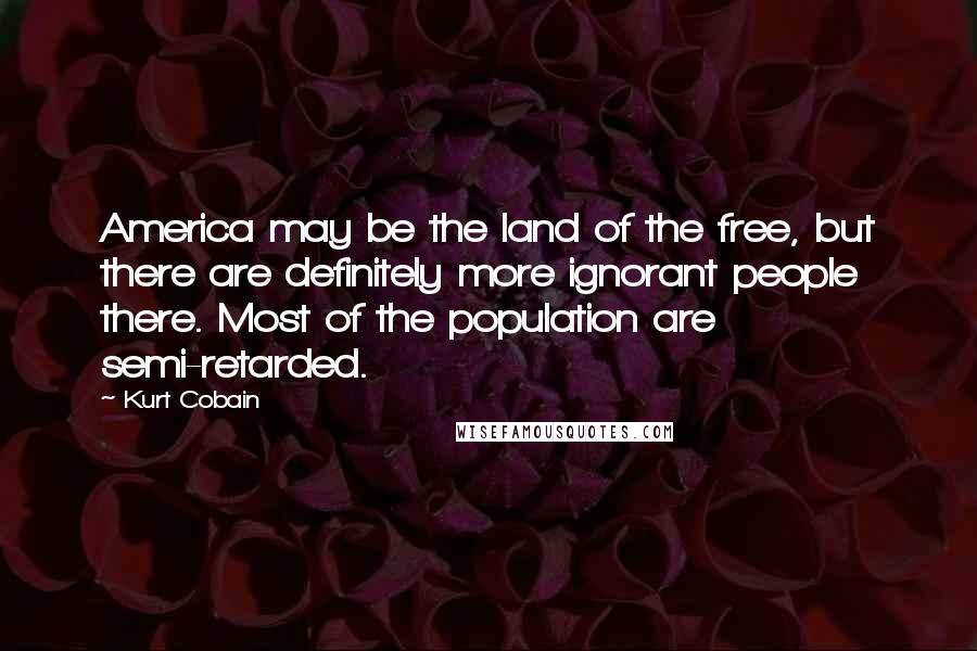 Kurt Cobain Quotes: America may be the land of the free, but there are definitely more ignorant people there. Most of the population are semi-retarded.