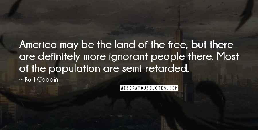 Kurt Cobain Quotes: America may be the land of the free, but there are definitely more ignorant people there. Most of the population are semi-retarded.