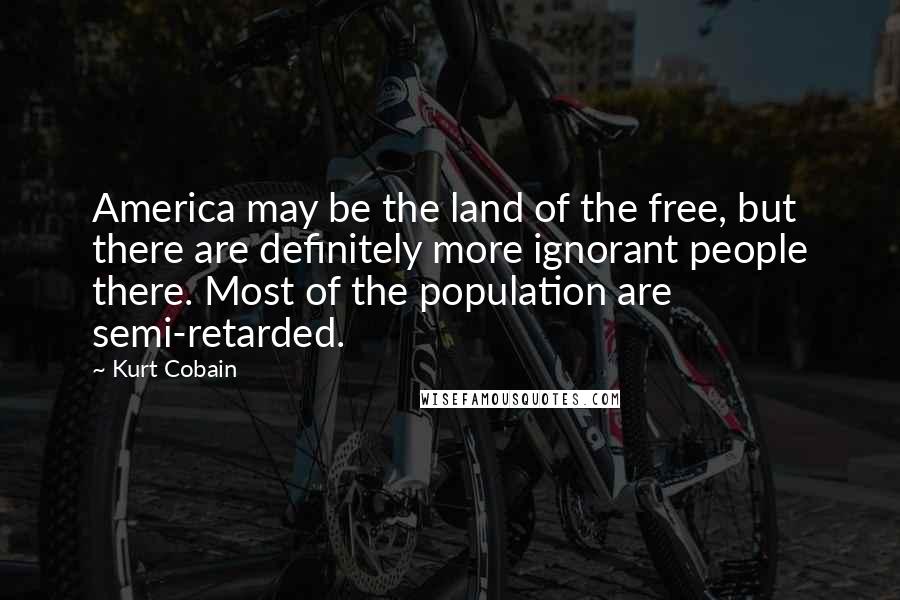 Kurt Cobain Quotes: America may be the land of the free, but there are definitely more ignorant people there. Most of the population are semi-retarded.