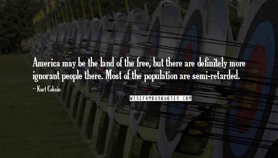 Kurt Cobain Quotes: America may be the land of the free, but there are definitely more ignorant people there. Most of the population are semi-retarded.