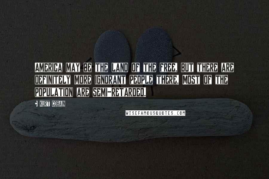 Kurt Cobain Quotes: America may be the land of the free, but there are definitely more ignorant people there. Most of the population are semi-retarded.