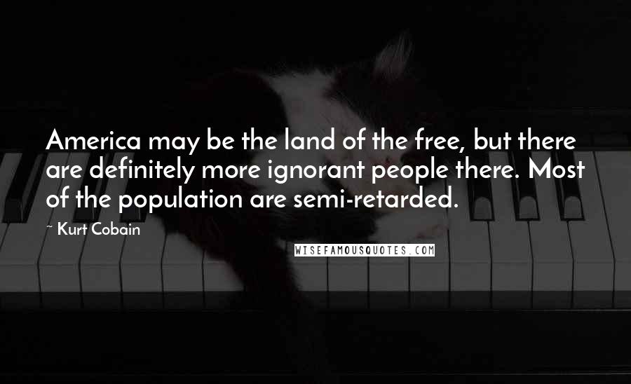 Kurt Cobain Quotes: America may be the land of the free, but there are definitely more ignorant people there. Most of the population are semi-retarded.