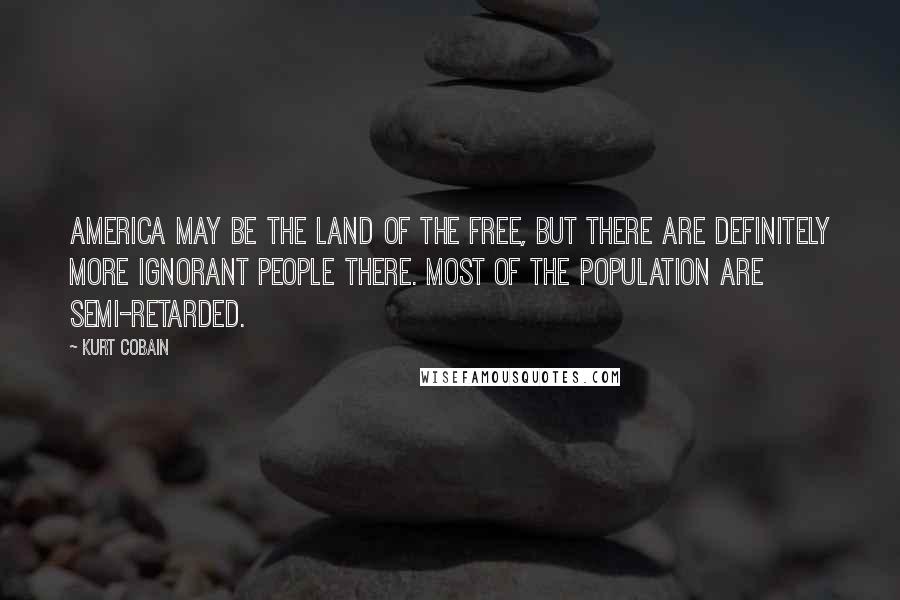 Kurt Cobain Quotes: America may be the land of the free, but there are definitely more ignorant people there. Most of the population are semi-retarded.