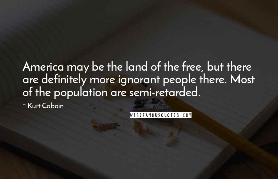 Kurt Cobain Quotes: America may be the land of the free, but there are definitely more ignorant people there. Most of the population are semi-retarded.