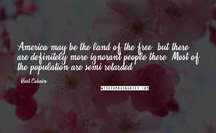 Kurt Cobain Quotes: America may be the land of the free, but there are definitely more ignorant people there. Most of the population are semi-retarded.
