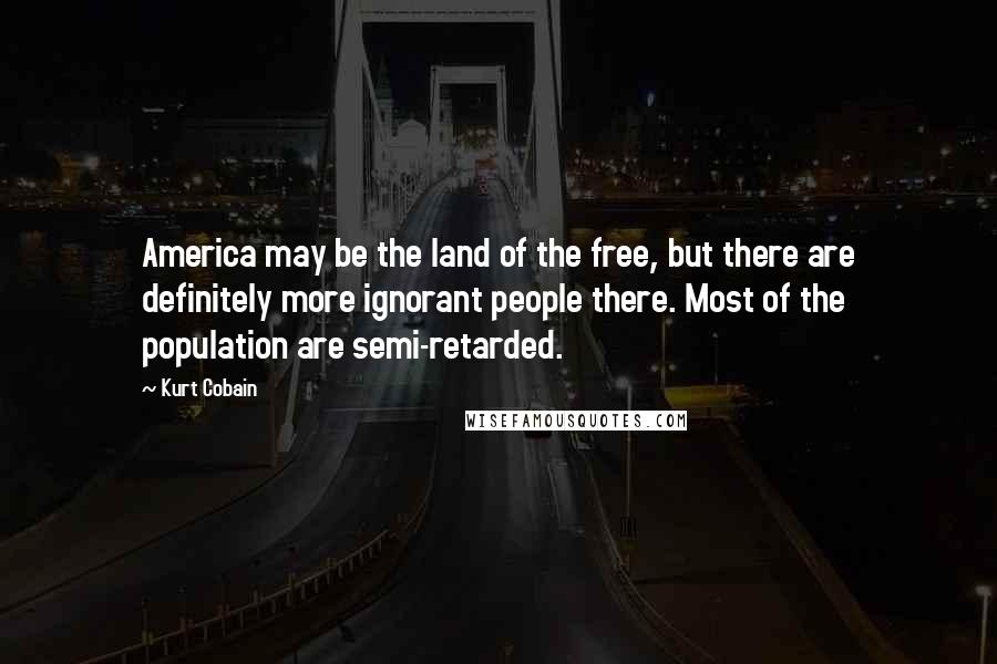 Kurt Cobain Quotes: America may be the land of the free, but there are definitely more ignorant people there. Most of the population are semi-retarded.