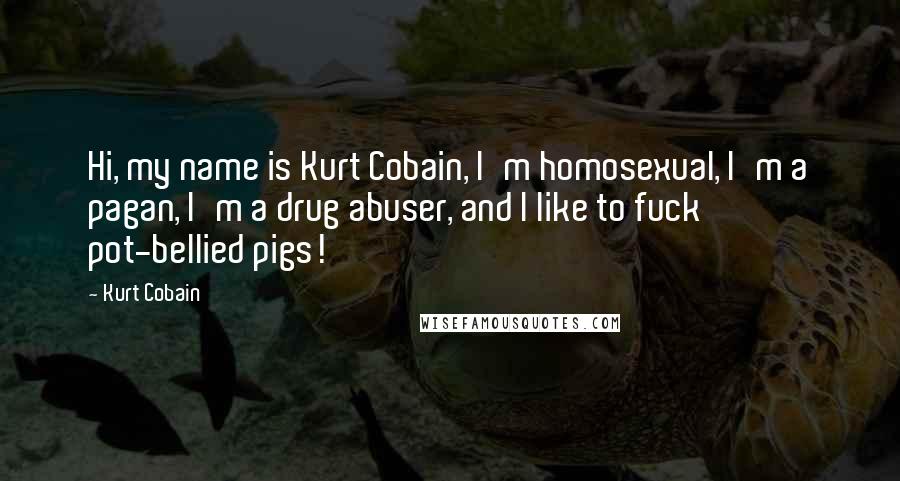 Kurt Cobain Quotes: Hi, my name is Kurt Cobain, I'm homosexual, I'm a pagan, I'm a drug abuser, and I like to fuck pot-bellied pigs!