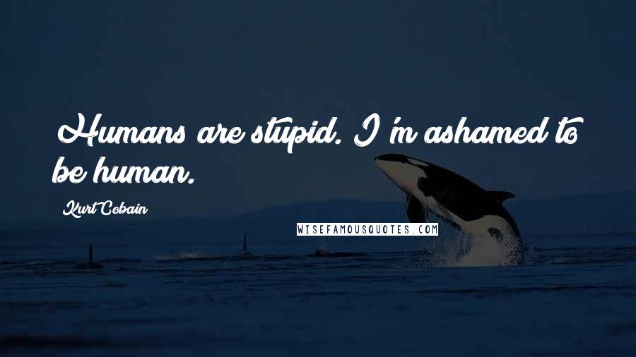 Kurt Cobain Quotes: Humans are stupid. I'm ashamed to be human.