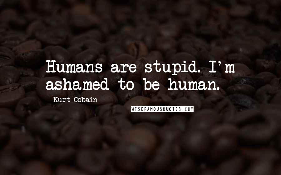 Kurt Cobain Quotes: Humans are stupid. I'm ashamed to be human.