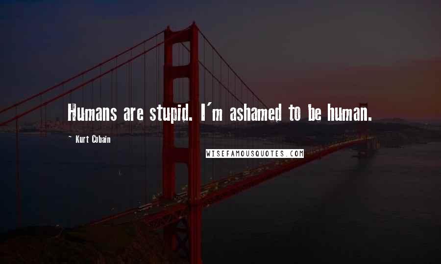 Kurt Cobain Quotes: Humans are stupid. I'm ashamed to be human.
