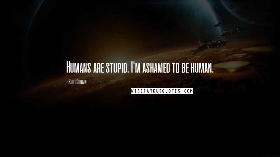 Kurt Cobain Quotes: Humans are stupid. I'm ashamed to be human.