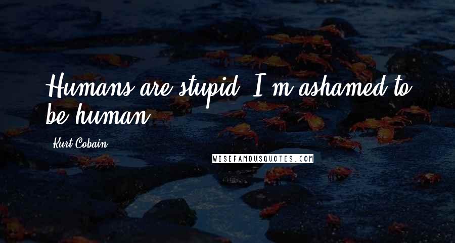 Kurt Cobain Quotes: Humans are stupid. I'm ashamed to be human.