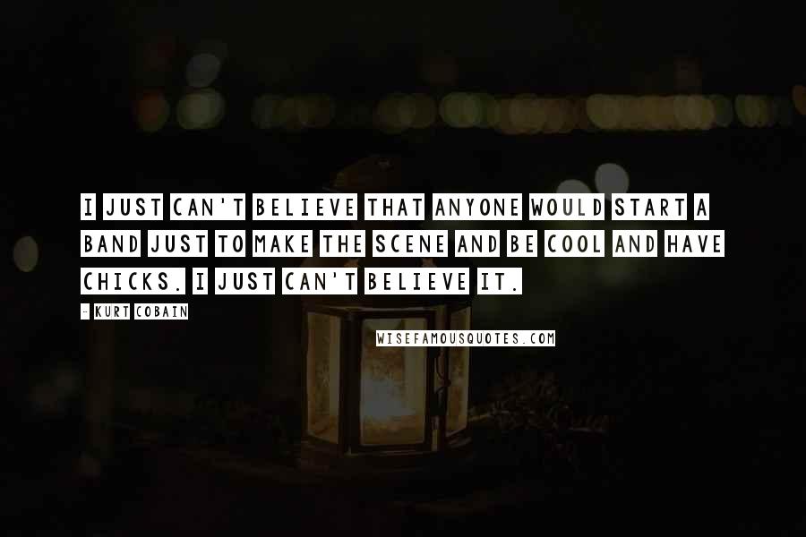 Kurt Cobain Quotes: I just can't believe that anyone would start a band just to make the scene and be cool and have chicks. I just can't believe it.