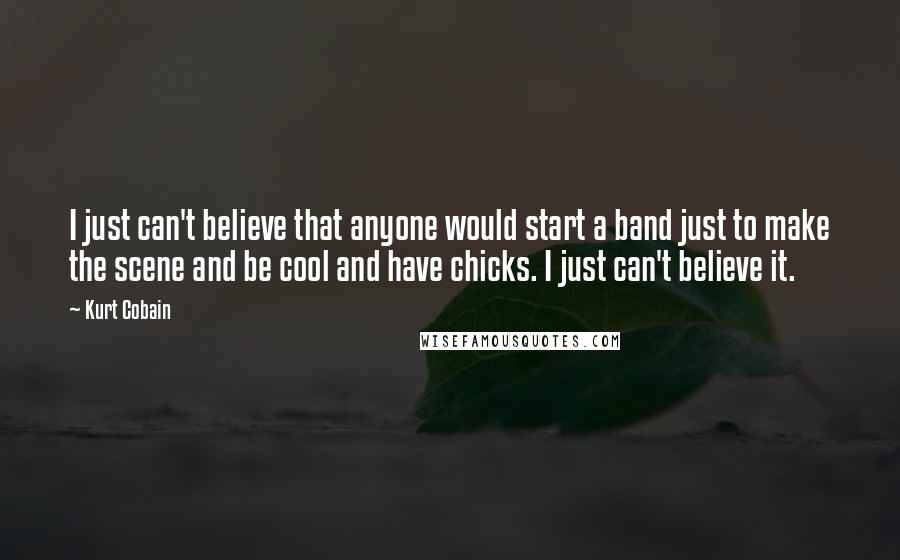 Kurt Cobain Quotes: I just can't believe that anyone would start a band just to make the scene and be cool and have chicks. I just can't believe it.