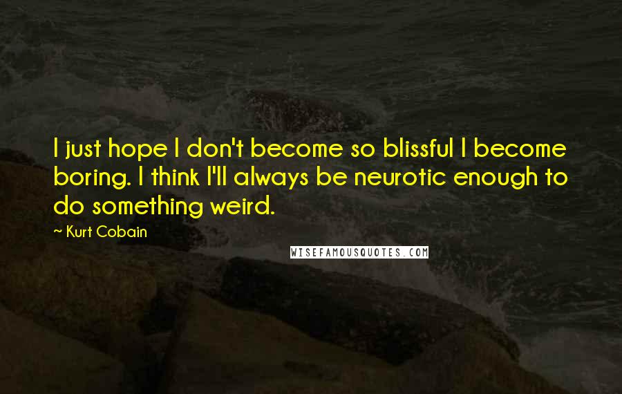 Kurt Cobain Quotes: I just hope I don't become so blissful I become boring. I think I'll always be neurotic enough to do something weird.