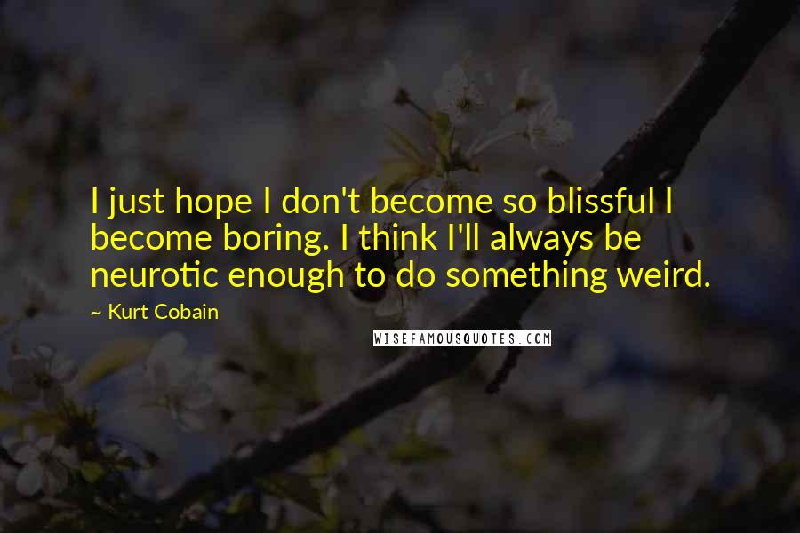 Kurt Cobain Quotes: I just hope I don't become so blissful I become boring. I think I'll always be neurotic enough to do something weird.