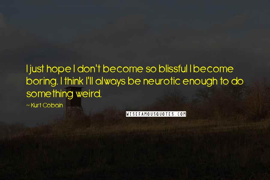 Kurt Cobain Quotes: I just hope I don't become so blissful I become boring. I think I'll always be neurotic enough to do something weird.