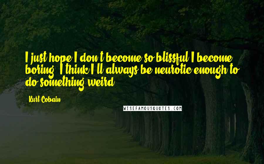 Kurt Cobain Quotes: I just hope I don't become so blissful I become boring. I think I'll always be neurotic enough to do something weird.