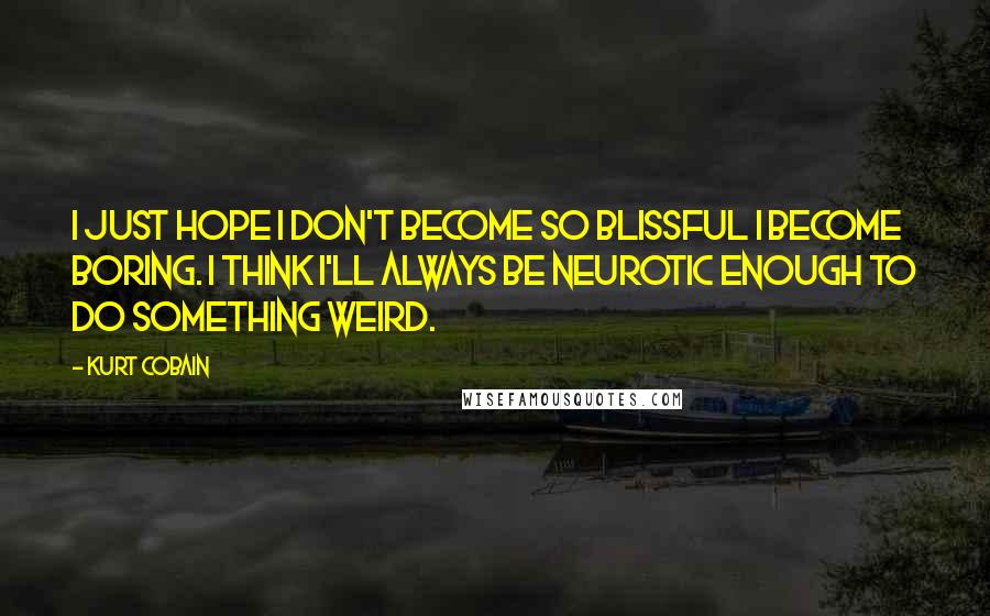 Kurt Cobain Quotes: I just hope I don't become so blissful I become boring. I think I'll always be neurotic enough to do something weird.