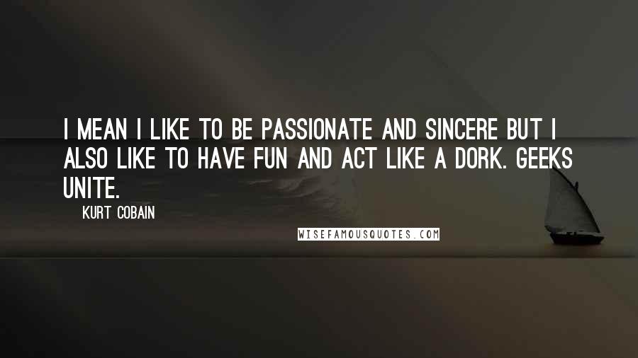 Kurt Cobain Quotes: I mean I like to be passionate and sincere but I also like to have fun and act like a dork. Geeks unite.