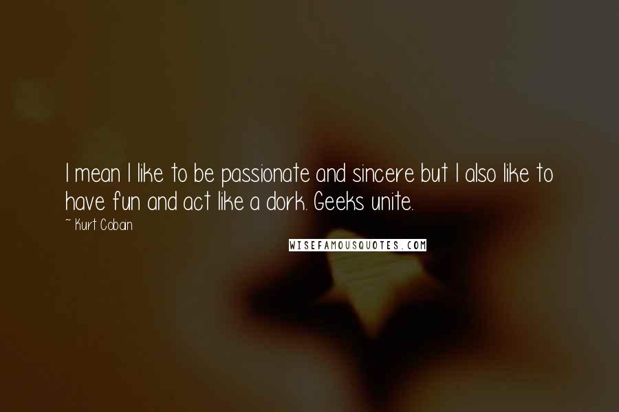 Kurt Cobain Quotes: I mean I like to be passionate and sincere but I also like to have fun and act like a dork. Geeks unite.