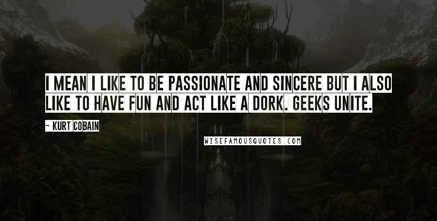 Kurt Cobain Quotes: I mean I like to be passionate and sincere but I also like to have fun and act like a dork. Geeks unite.