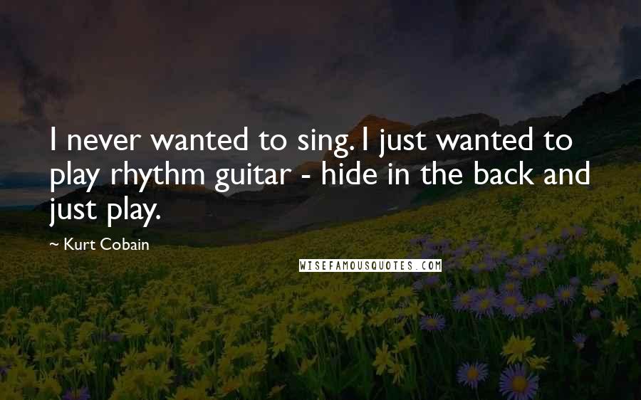 Kurt Cobain Quotes: I never wanted to sing. I just wanted to play rhythm guitar - hide in the back and just play.