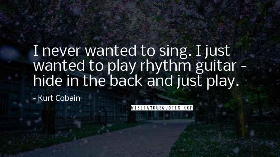 Kurt Cobain Quotes: I never wanted to sing. I just wanted to play rhythm guitar - hide in the back and just play.