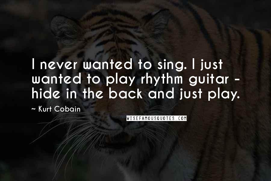 Kurt Cobain Quotes: I never wanted to sing. I just wanted to play rhythm guitar - hide in the back and just play.