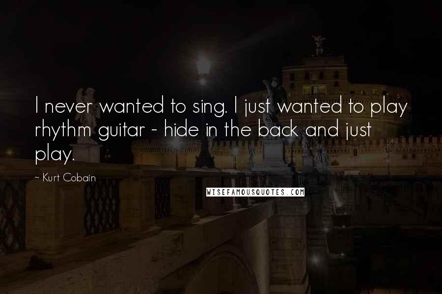 Kurt Cobain Quotes: I never wanted to sing. I just wanted to play rhythm guitar - hide in the back and just play.