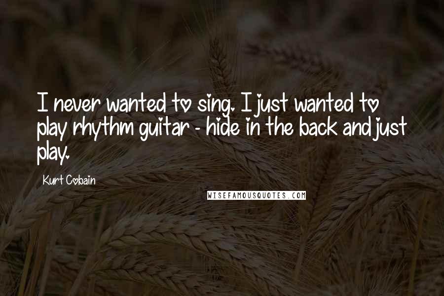 Kurt Cobain Quotes: I never wanted to sing. I just wanted to play rhythm guitar - hide in the back and just play.