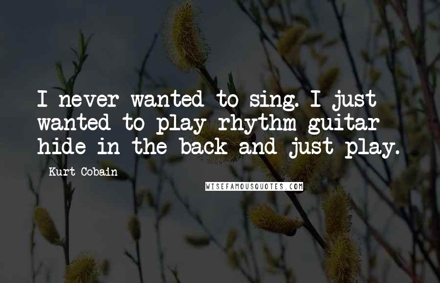 Kurt Cobain Quotes: I never wanted to sing. I just wanted to play rhythm guitar - hide in the back and just play.