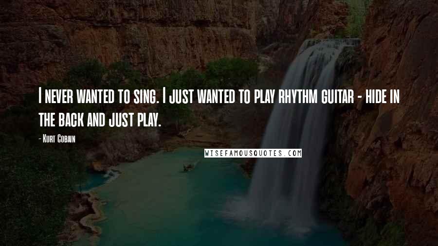 Kurt Cobain Quotes: I never wanted to sing. I just wanted to play rhythm guitar - hide in the back and just play.