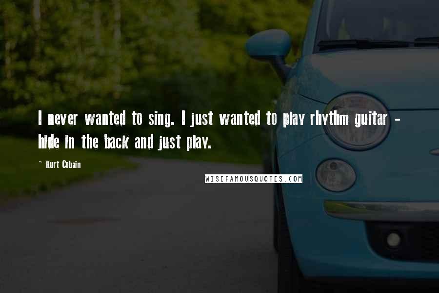 Kurt Cobain Quotes: I never wanted to sing. I just wanted to play rhythm guitar - hide in the back and just play.