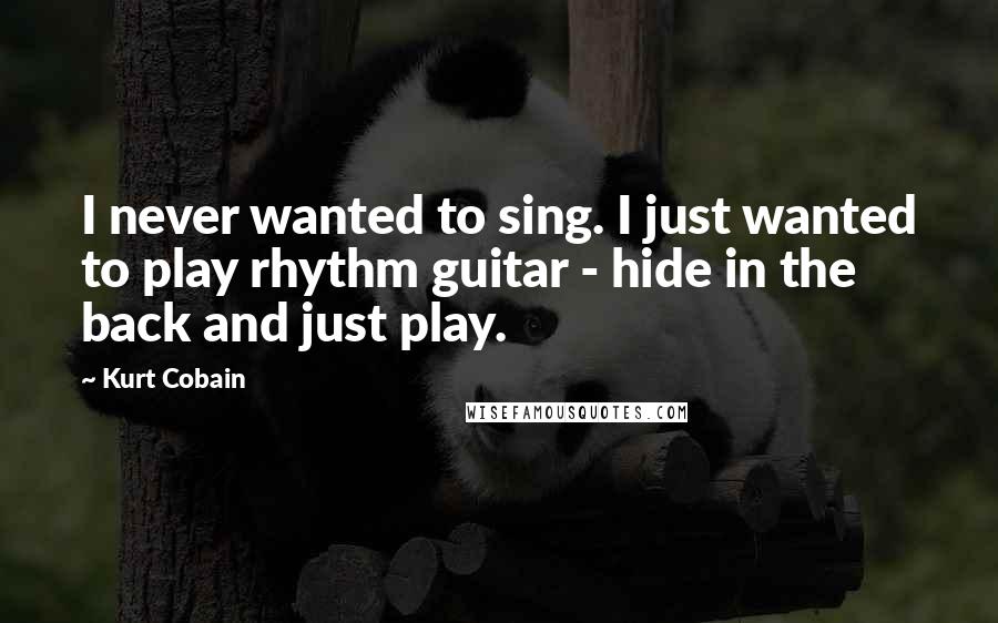 Kurt Cobain Quotes: I never wanted to sing. I just wanted to play rhythm guitar - hide in the back and just play.