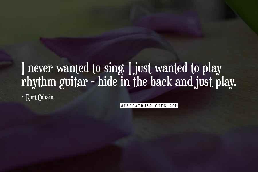 Kurt Cobain Quotes: I never wanted to sing. I just wanted to play rhythm guitar - hide in the back and just play.