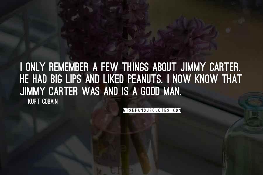 Kurt Cobain Quotes: I only remember a few things about Jimmy Carter. He had big lips and liked peanuts. I now know that Jimmy Carter was and is a good man.