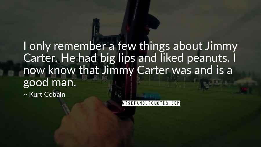 Kurt Cobain Quotes: I only remember a few things about Jimmy Carter. He had big lips and liked peanuts. I now know that Jimmy Carter was and is a good man.