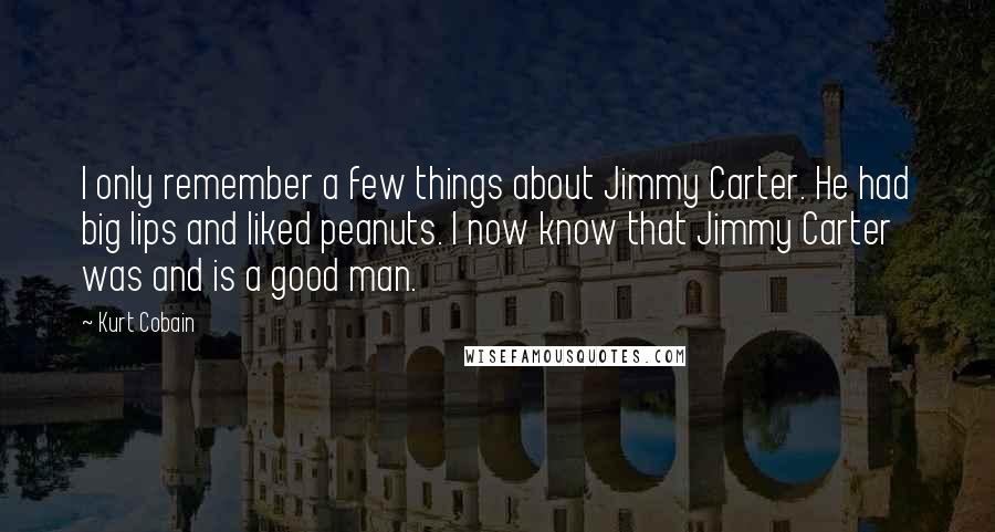 Kurt Cobain Quotes: I only remember a few things about Jimmy Carter. He had big lips and liked peanuts. I now know that Jimmy Carter was and is a good man.