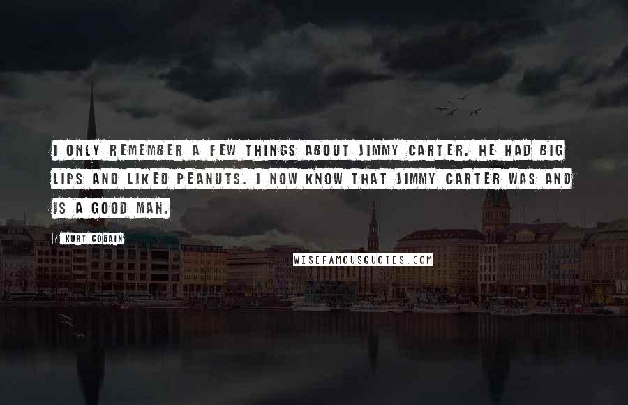 Kurt Cobain Quotes: I only remember a few things about Jimmy Carter. He had big lips and liked peanuts. I now know that Jimmy Carter was and is a good man.