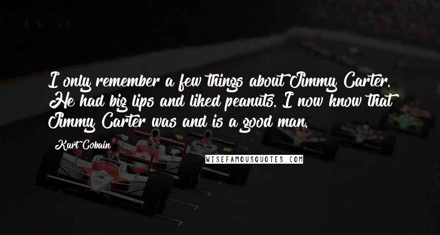 Kurt Cobain Quotes: I only remember a few things about Jimmy Carter. He had big lips and liked peanuts. I now know that Jimmy Carter was and is a good man.