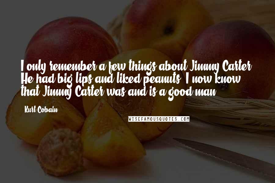 Kurt Cobain Quotes: I only remember a few things about Jimmy Carter. He had big lips and liked peanuts. I now know that Jimmy Carter was and is a good man.