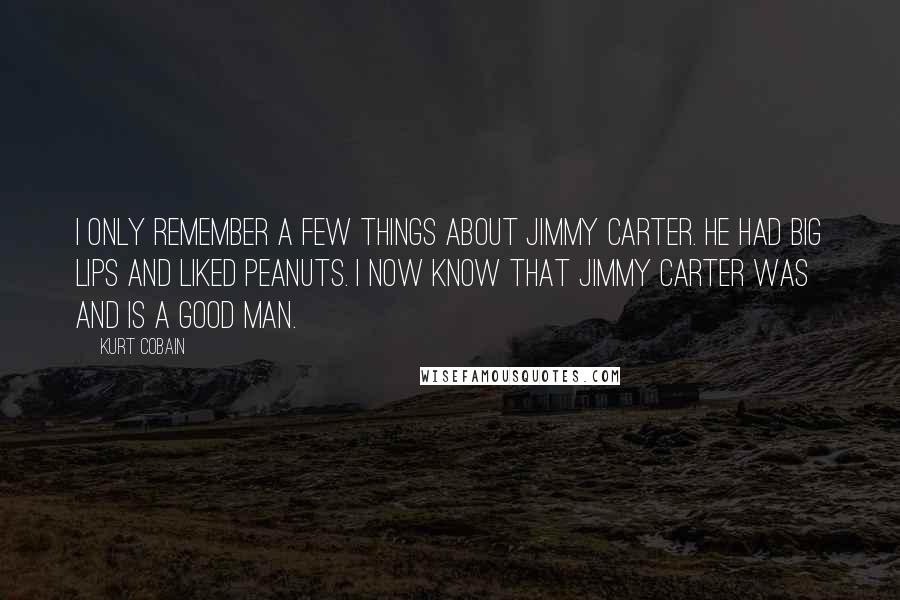 Kurt Cobain Quotes: I only remember a few things about Jimmy Carter. He had big lips and liked peanuts. I now know that Jimmy Carter was and is a good man.