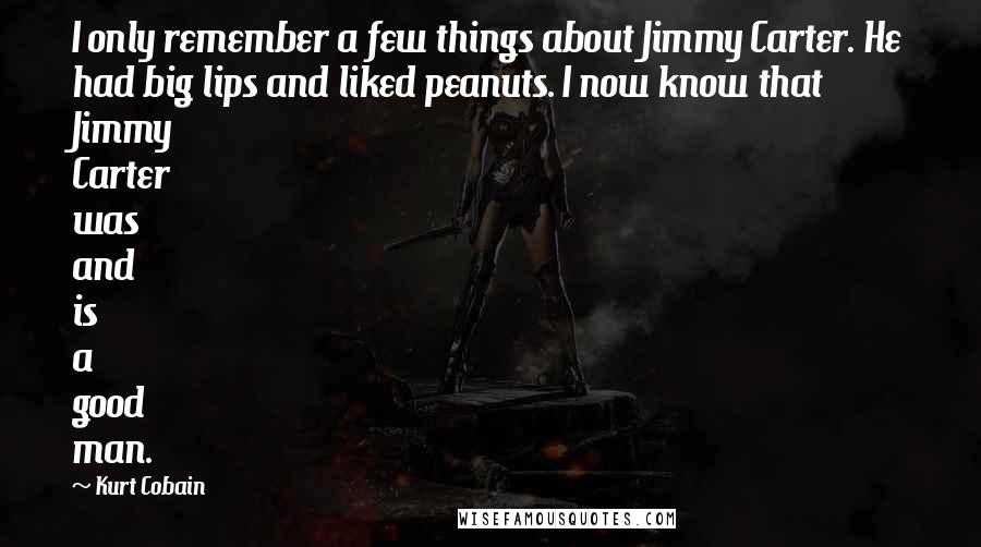 Kurt Cobain Quotes: I only remember a few things about Jimmy Carter. He had big lips and liked peanuts. I now know that Jimmy Carter was and is a good man.