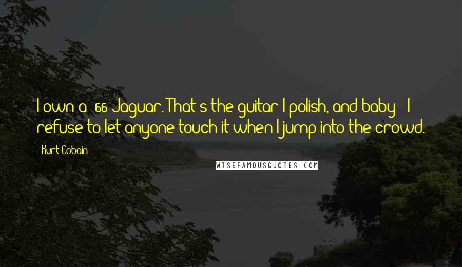 Kurt Cobain Quotes: I own a '66 Jaguar. That's the guitar I polish, and baby - I refuse to let anyone touch it when I jump into the crowd.