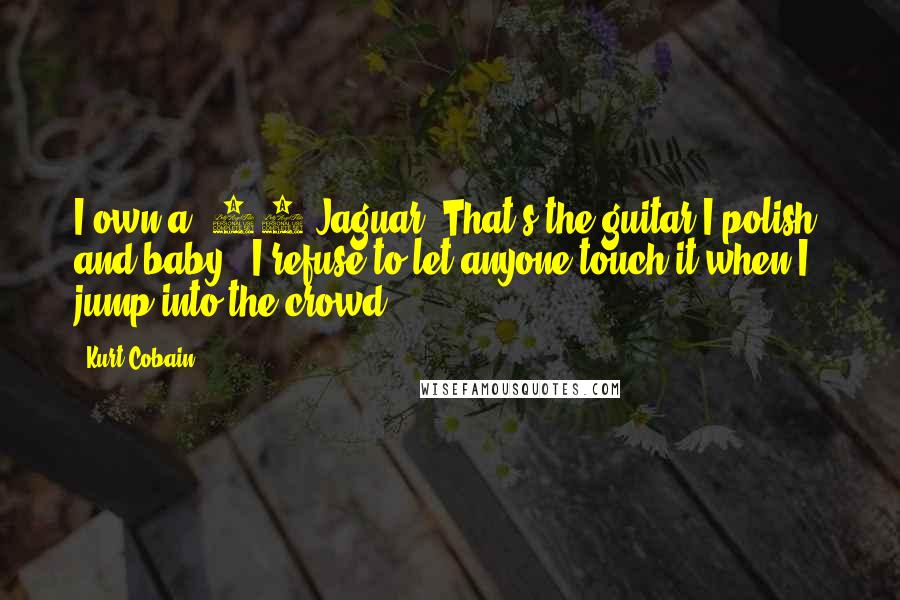 Kurt Cobain Quotes: I own a '66 Jaguar. That's the guitar I polish, and baby - I refuse to let anyone touch it when I jump into the crowd.