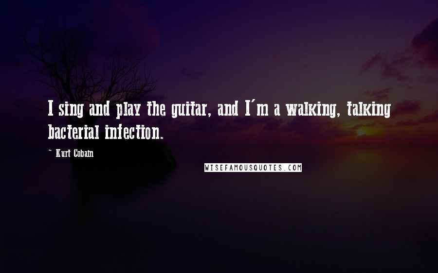 Kurt Cobain Quotes: I sing and play the guitar, and I'm a walking, talking bacterial infection.