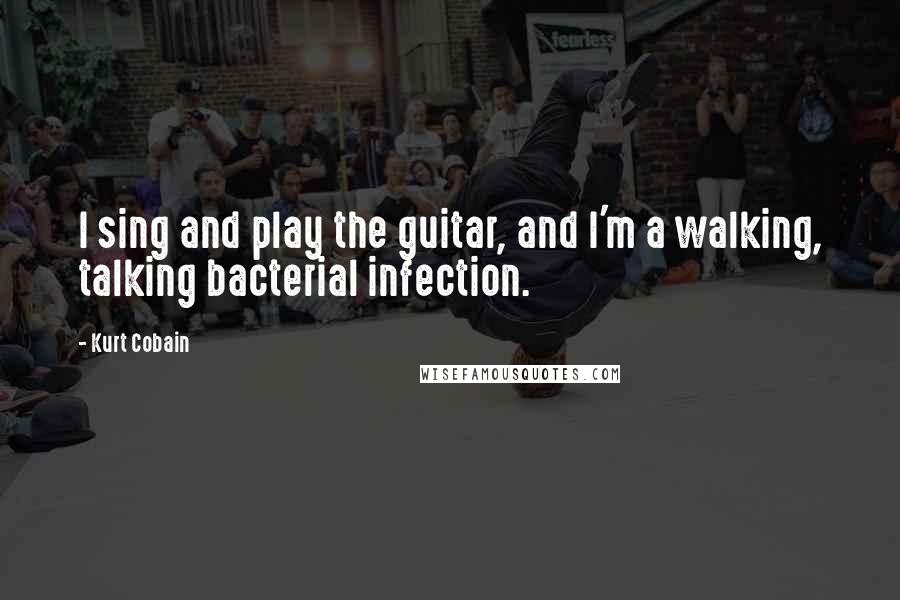 Kurt Cobain Quotes: I sing and play the guitar, and I'm a walking, talking bacterial infection.