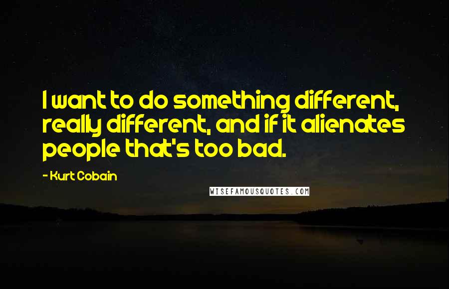 Kurt Cobain Quotes: I want to do something different, really different, and if it alienates people that's too bad.