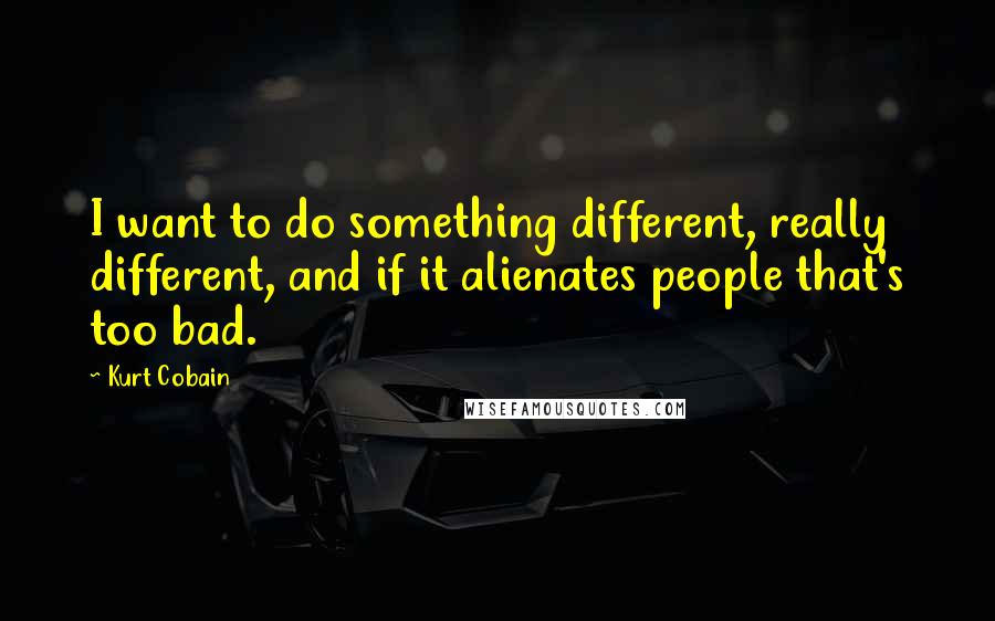 Kurt Cobain Quotes: I want to do something different, really different, and if it alienates people that's too bad.